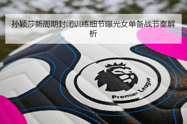 孙颖莎新周期封闭训练细节曝光女单备战节奏解析