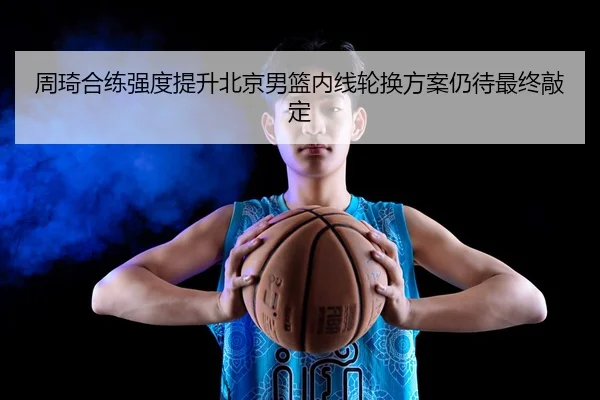 周琦合练强度提升北京男篮内线轮换方案仍待最终敲定